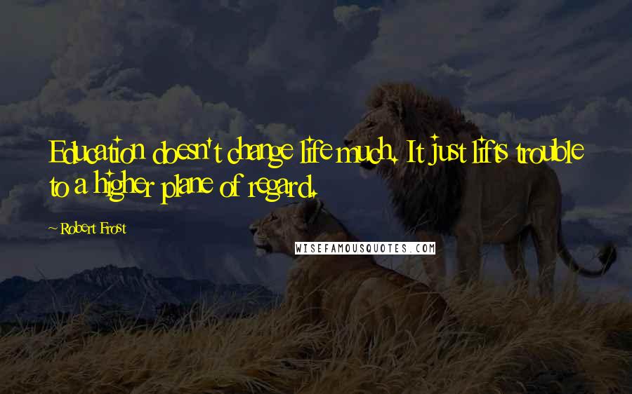 Robert Frost Quotes: Education doesn't change life much. It just lifts trouble to a higher plane of regard.