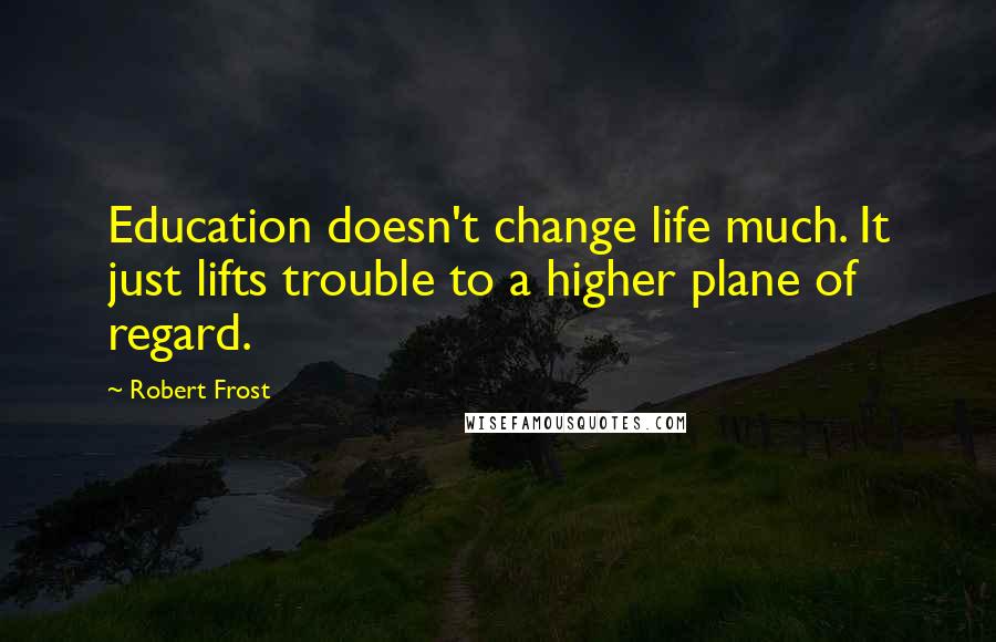 Robert Frost Quotes: Education doesn't change life much. It just lifts trouble to a higher plane of regard.