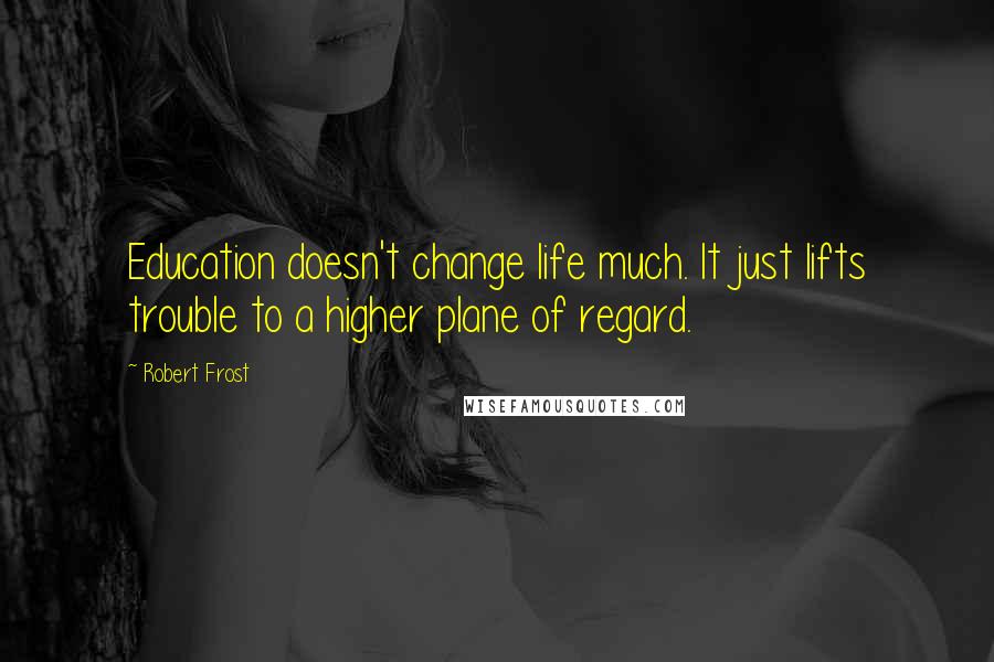 Robert Frost Quotes: Education doesn't change life much. It just lifts trouble to a higher plane of regard.