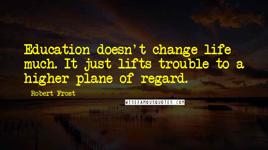 Robert Frost Quotes: Education doesn't change life much. It just lifts trouble to a higher plane of regard.