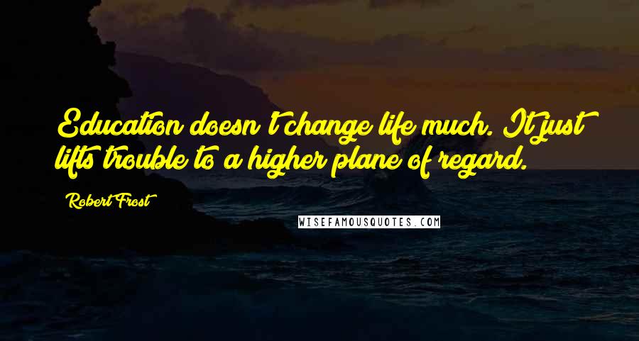 Robert Frost Quotes: Education doesn't change life much. It just lifts trouble to a higher plane of regard.