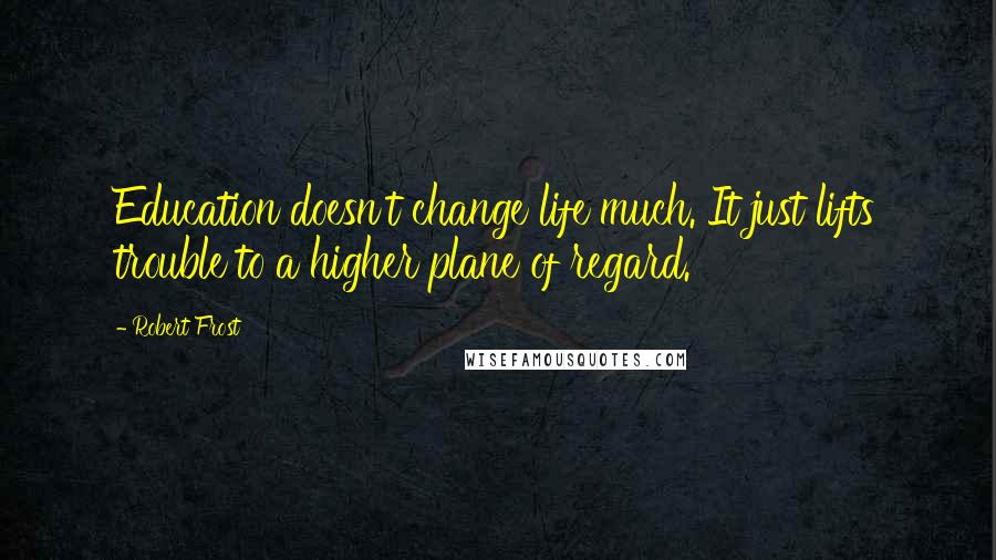 Robert Frost Quotes: Education doesn't change life much. It just lifts trouble to a higher plane of regard.