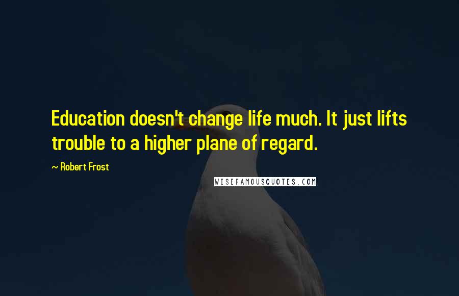 Robert Frost Quotes: Education doesn't change life much. It just lifts trouble to a higher plane of regard.