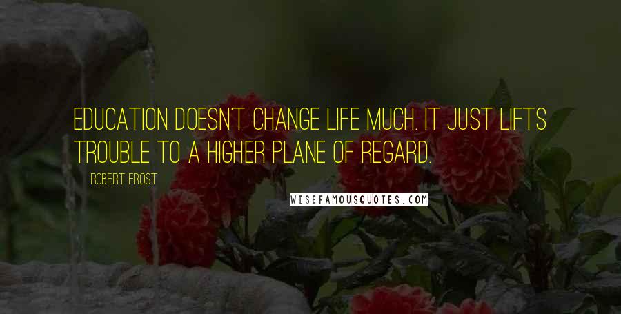 Robert Frost Quotes: Education doesn't change life much. It just lifts trouble to a higher plane of regard.
