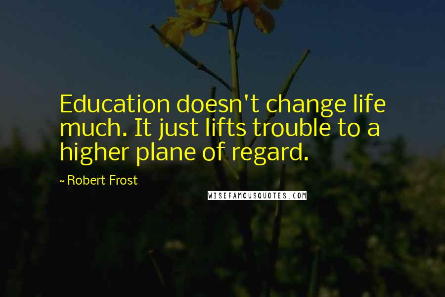 Robert Frost Quotes: Education doesn't change life much. It just lifts trouble to a higher plane of regard.
