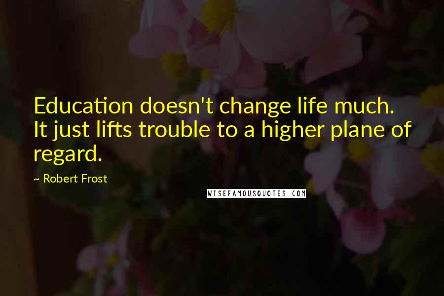 Robert Frost Quotes: Education doesn't change life much. It just lifts trouble to a higher plane of regard.