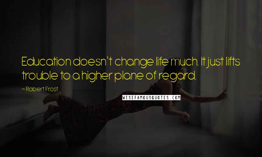 Robert Frost Quotes: Education doesn't change life much. It just lifts trouble to a higher plane of regard.
