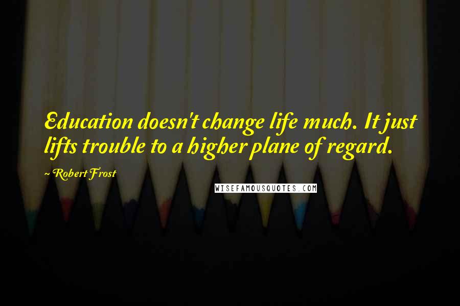 Robert Frost Quotes: Education doesn't change life much. It just lifts trouble to a higher plane of regard.