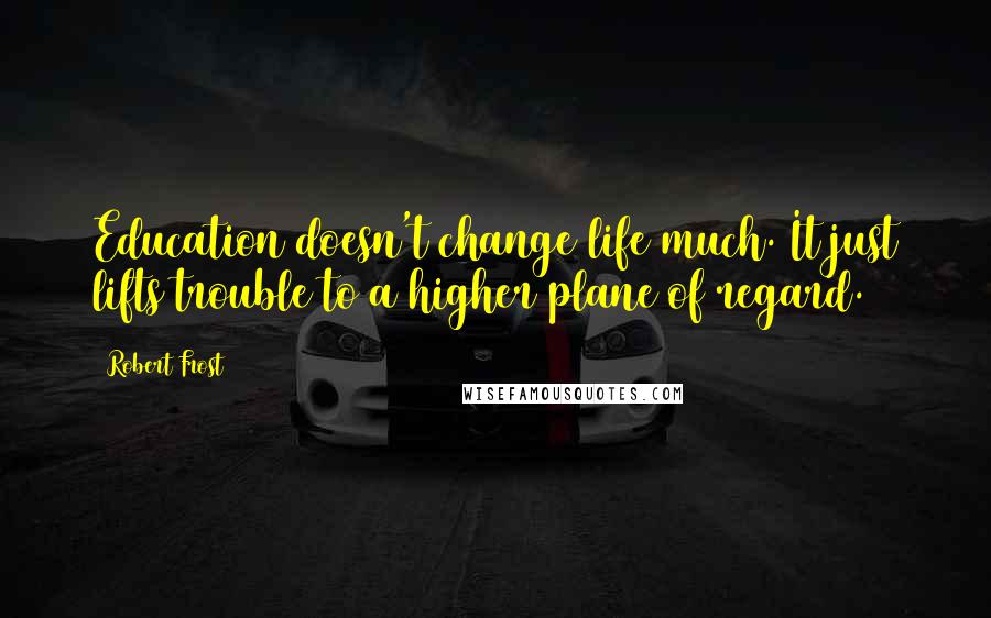 Robert Frost Quotes: Education doesn't change life much. It just lifts trouble to a higher plane of regard.
