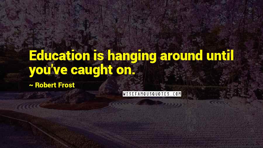 Robert Frost Quotes: Education is hanging around until you've caught on.