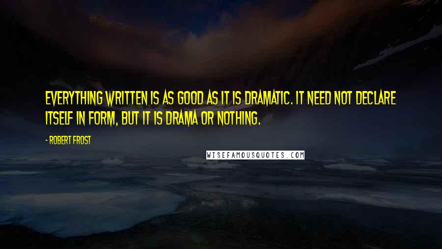 Robert Frost Quotes: Everything written is as good as it is dramatic. It need not declare itself in form, but it is drama or nothing.