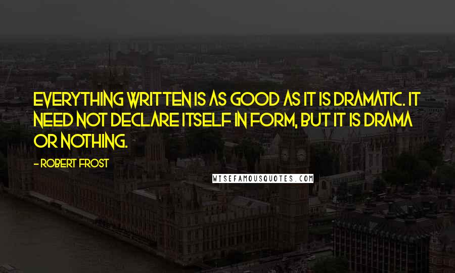 Robert Frost Quotes: Everything written is as good as it is dramatic. It need not declare itself in form, but it is drama or nothing.
