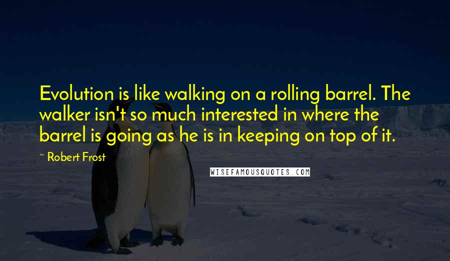 Robert Frost Quotes: Evolution is like walking on a rolling barrel. The walker isn't so much interested in where the barrel is going as he is in keeping on top of it.