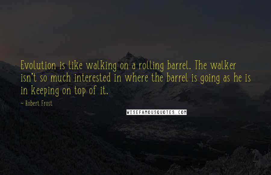 Robert Frost Quotes: Evolution is like walking on a rolling barrel. The walker isn't so much interested in where the barrel is going as he is in keeping on top of it.