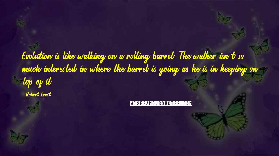 Robert Frost Quotes: Evolution is like walking on a rolling barrel. The walker isn't so much interested in where the barrel is going as he is in keeping on top of it.