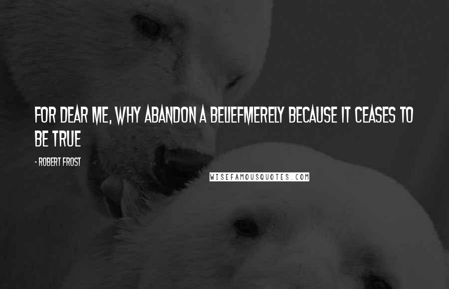 Robert Frost Quotes: For dear me, why abandon a beliefMerely because it ceases to be true