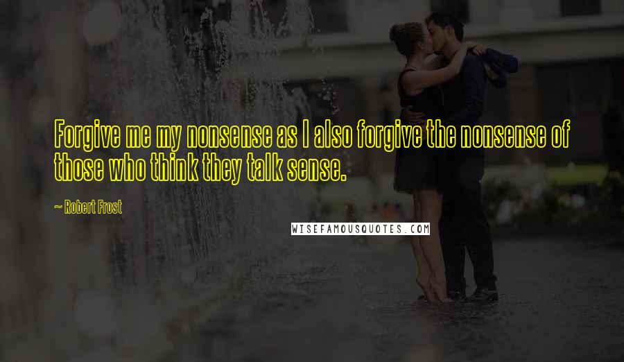 Robert Frost Quotes: Forgive me my nonsense as I also forgive the nonsense of those who think they talk sense.