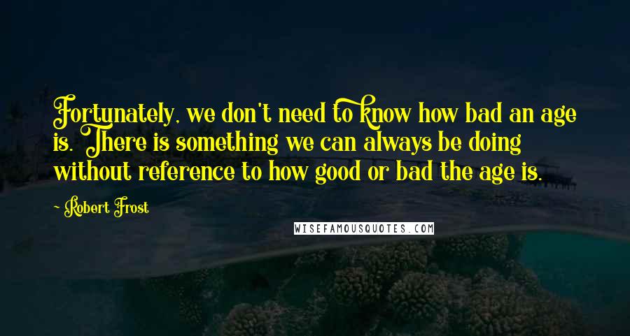 Robert Frost Quotes: Fortunately, we don't need to know how bad an age is. There is something we can always be doing without reference to how good or bad the age is.