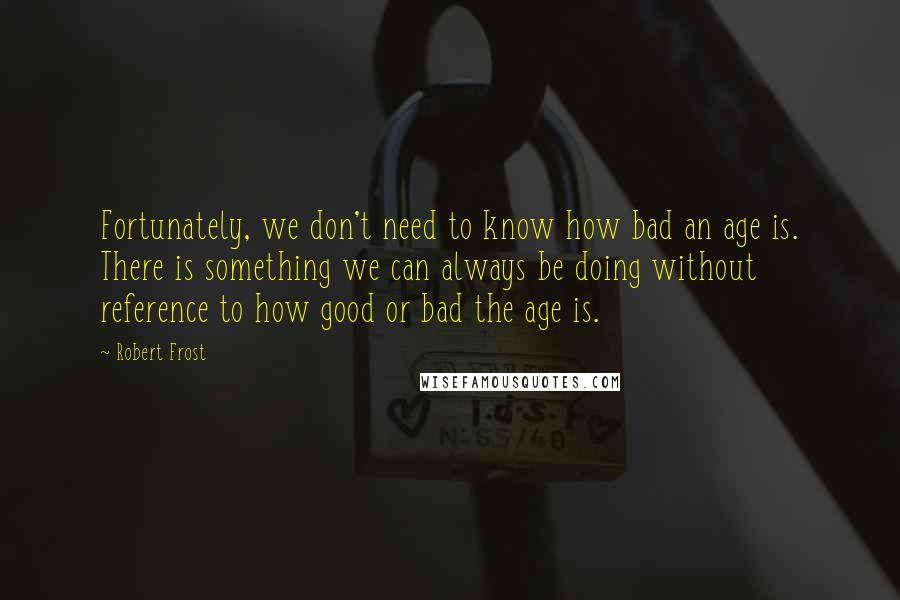 Robert Frost Quotes: Fortunately, we don't need to know how bad an age is. There is something we can always be doing without reference to how good or bad the age is.