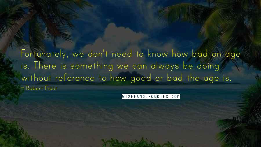 Robert Frost Quotes: Fortunately, we don't need to know how bad an age is. There is something we can always be doing without reference to how good or bad the age is.