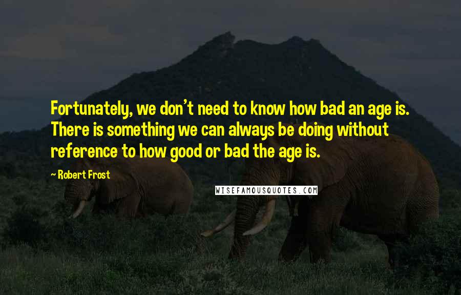 Robert Frost Quotes: Fortunately, we don't need to know how bad an age is. There is something we can always be doing without reference to how good or bad the age is.