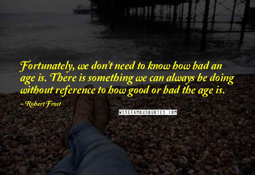 Robert Frost Quotes: Fortunately, we don't need to know how bad an age is. There is something we can always be doing without reference to how good or bad the age is.