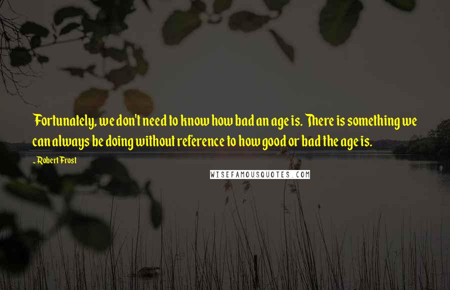 Robert Frost Quotes: Fortunately, we don't need to know how bad an age is. There is something we can always be doing without reference to how good or bad the age is.