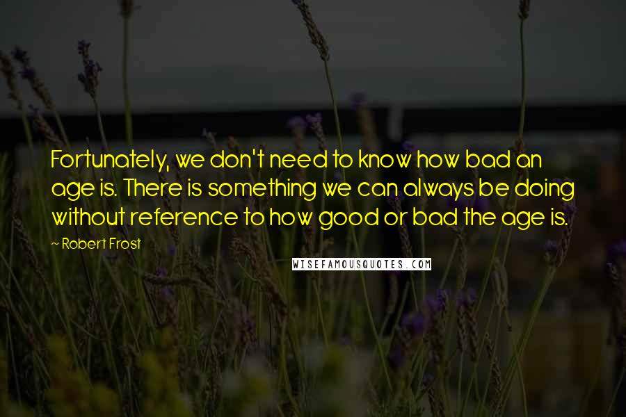 Robert Frost Quotes: Fortunately, we don't need to know how bad an age is. There is something we can always be doing without reference to how good or bad the age is.