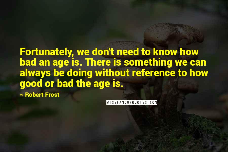 Robert Frost Quotes: Fortunately, we don't need to know how bad an age is. There is something we can always be doing without reference to how good or bad the age is.