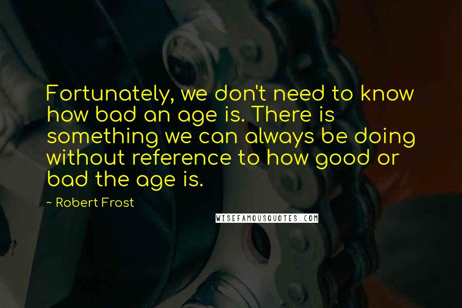 Robert Frost Quotes: Fortunately, we don't need to know how bad an age is. There is something we can always be doing without reference to how good or bad the age is.