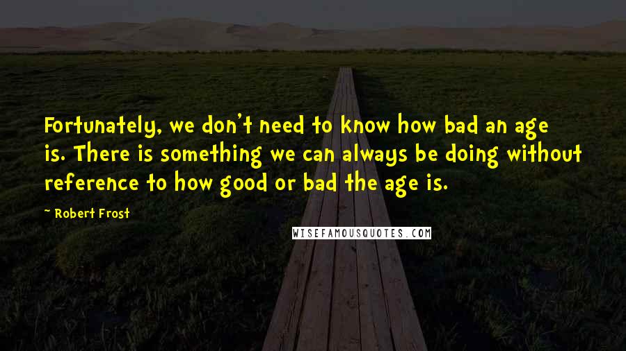 Robert Frost Quotes: Fortunately, we don't need to know how bad an age is. There is something we can always be doing without reference to how good or bad the age is.