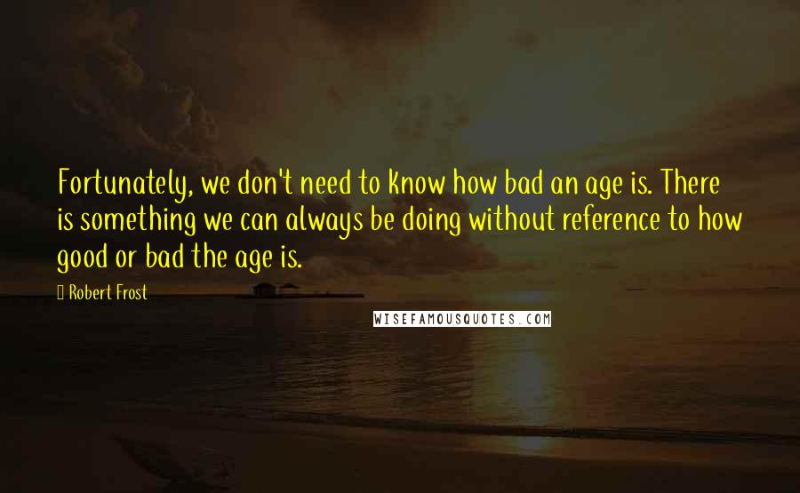 Robert Frost Quotes: Fortunately, we don't need to know how bad an age is. There is something we can always be doing without reference to how good or bad the age is.