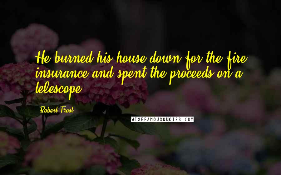 Robert Frost Quotes: He burned his house down for the fire insurance and spent the proceeds on a telescope.