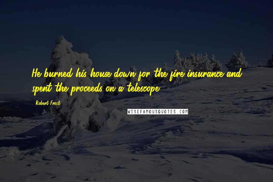 Robert Frost Quotes: He burned his house down for the fire insurance and spent the proceeds on a telescope.