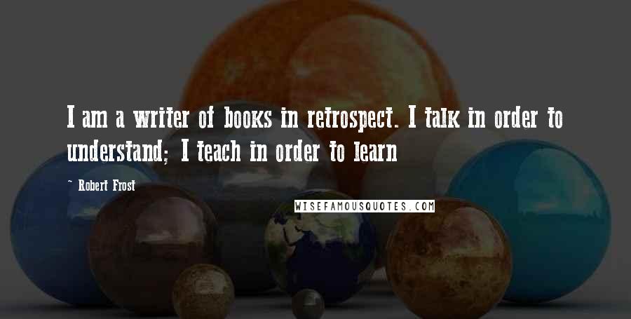 Robert Frost Quotes: I am a writer of books in retrospect. I talk in order to understand; I teach in order to learn