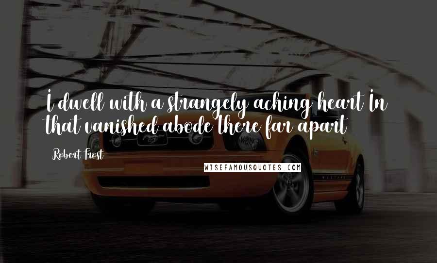 Robert Frost Quotes: I dwell with a strangely aching heart In that vanished abode there far apart