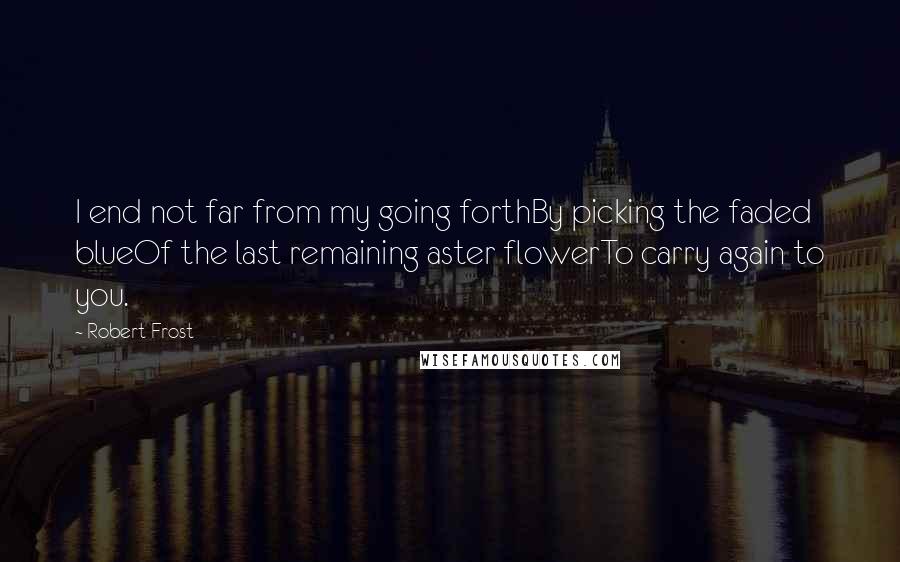 Robert Frost Quotes: I end not far from my going forthBy picking the faded blueOf the last remaining aster flowerTo carry again to you.
