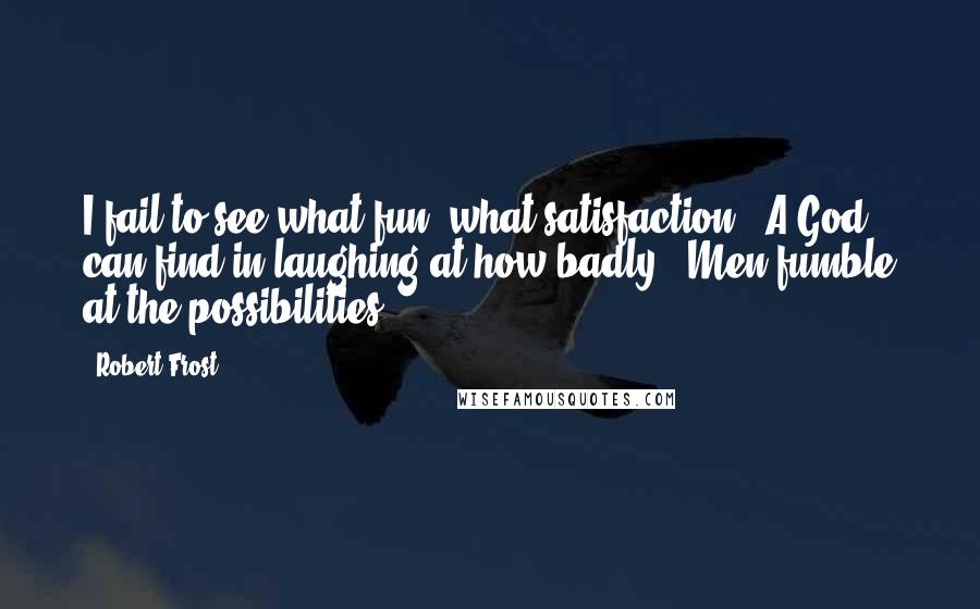 Robert Frost Quotes: I fail to see what fun, what satisfaction / A God can find in laughing at how badly / Men fumble at the possibilities ...