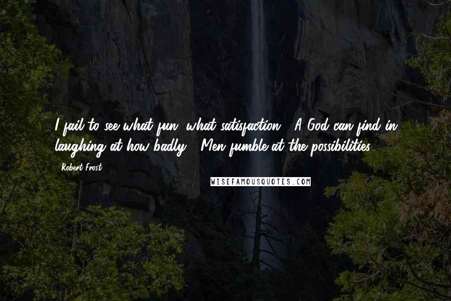 Robert Frost Quotes: I fail to see what fun, what satisfaction / A God can find in laughing at how badly / Men fumble at the possibilities ...