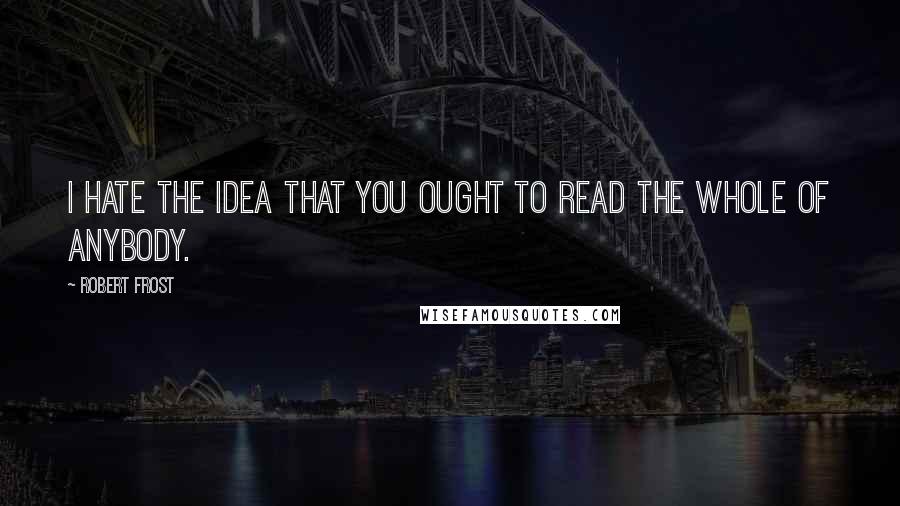 Robert Frost Quotes: I hate the idea that you ought to read the whole of anybody.