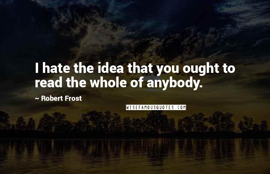 Robert Frost Quotes: I hate the idea that you ought to read the whole of anybody.