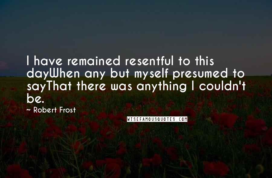 Robert Frost Quotes: I have remained resentful to this dayWhen any but myself presumed to sayThat there was anything I couldn't be.