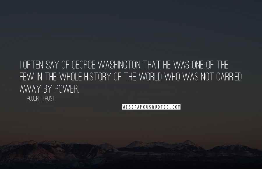 Robert Frost Quotes: I often say of George Washington that he was one of the few in the whole history of the world who was not carried away by power.