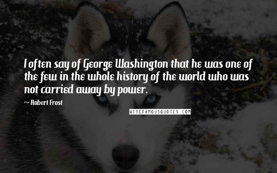 Robert Frost Quotes: I often say of George Washington that he was one of the few in the whole history of the world who was not carried away by power.