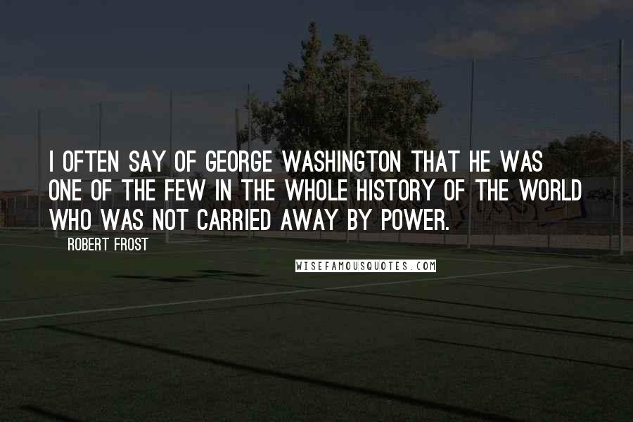 Robert Frost Quotes: I often say of George Washington that he was one of the few in the whole history of the world who was not carried away by power.