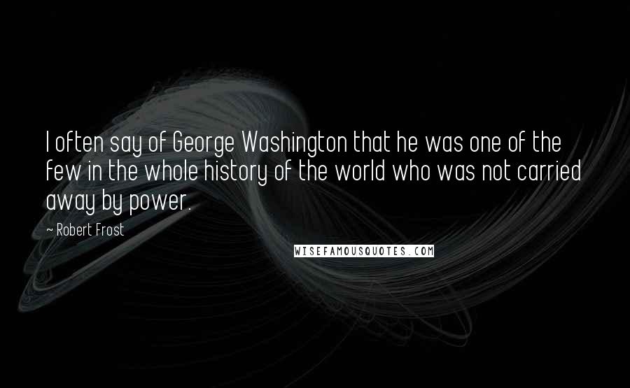 Robert Frost Quotes: I often say of George Washington that he was one of the few in the whole history of the world who was not carried away by power.