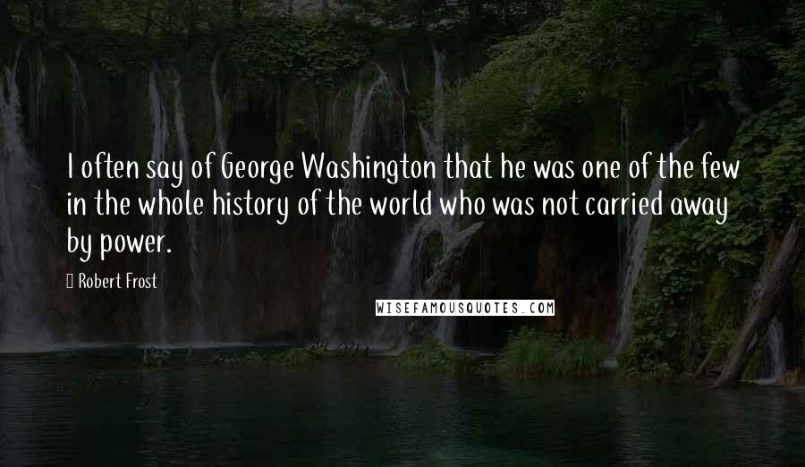 Robert Frost Quotes: I often say of George Washington that he was one of the few in the whole history of the world who was not carried away by power.