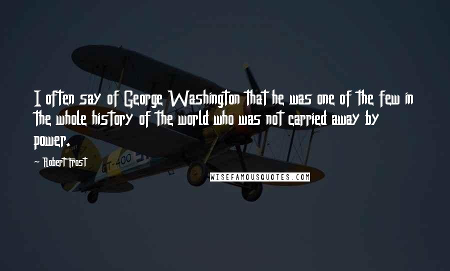 Robert Frost Quotes: I often say of George Washington that he was one of the few in the whole history of the world who was not carried away by power.
