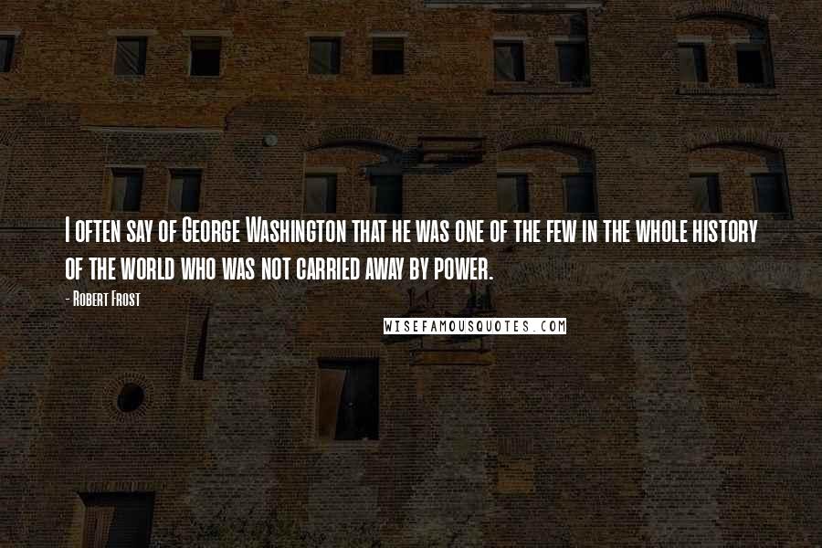Robert Frost Quotes: I often say of George Washington that he was one of the few in the whole history of the world who was not carried away by power.