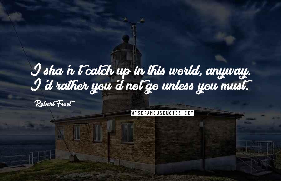 Robert Frost Quotes: I sha'n't catch up in this world, anyway. I'd rather you'd not go unless you must.